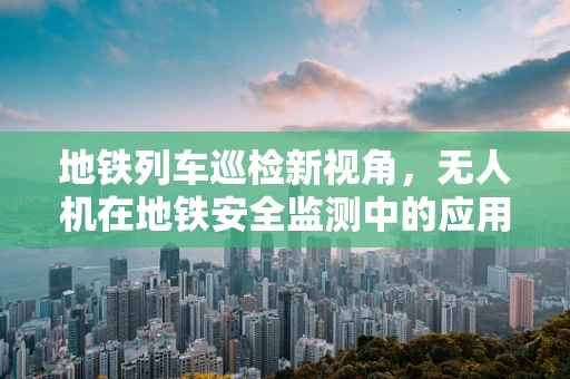 地铁列车巡检新视角，无人机在地铁安全监测中的应用挑战