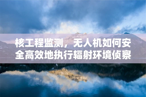 核工程监测，无人机如何安全高效地执行辐射环境侦察？