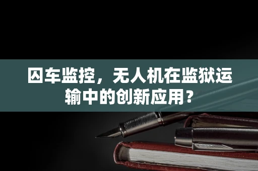 囚车监控，无人机在监狱运输中的创新应用？