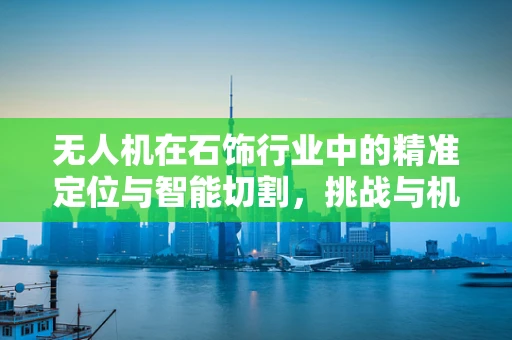 无人机在石饰行业中的精准定位与智能切割，挑战与机遇