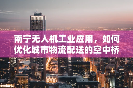 南宁无人机工业应用，如何优化城市物流配送的空中桥梁？