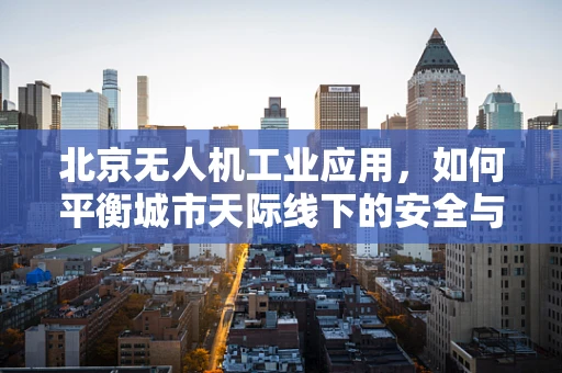 北京无人机工业应用，如何平衡城市天际线下的安全与效率？