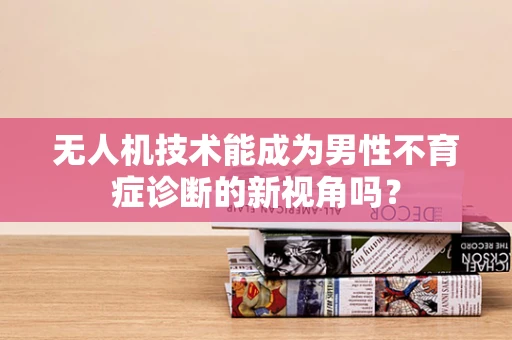 无人机技术能成为男性不育症诊断的新视角吗？