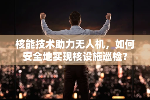 核能技术助力无人机，如何安全地实现核设施巡检？