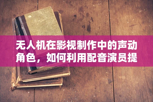 无人机在影视制作中的声动角色，如何利用配音演员提升无人机拍摄的叙事力？