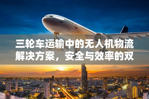 三轮车运输中的无人机物流解决方案，安全与效率的双重挑战
