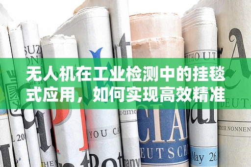 无人机在工业检测中的挂毯式应用，如何实现高效精准的视觉覆盖？