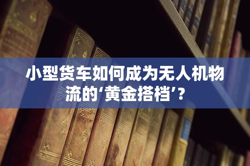 小型货车如何成为无人机物流的‘黄金搭档’？