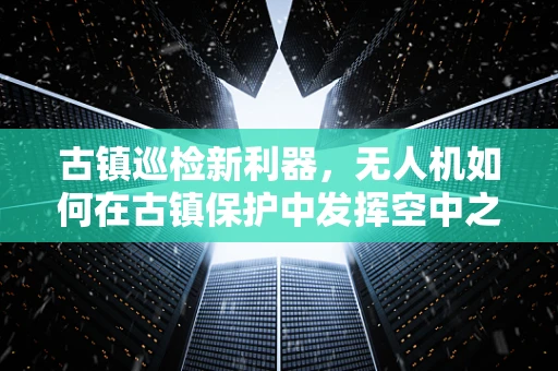 古镇巡检新利器，无人机如何在古镇保护中发挥空中之眼的作用？