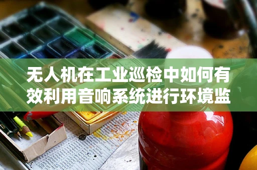无人机在工业巡检中如何有效利用音响系统进行环境监测？