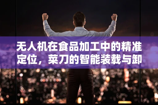 无人机在食品加工中的精准定位，菜刀的智能装载与卸载