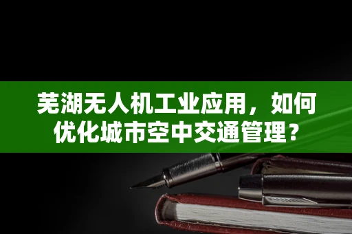芜湖无人机工业应用，如何优化城市空中交通管理？
