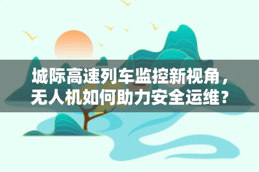城际高速列车监控新视角，无人机如何助力安全运维？