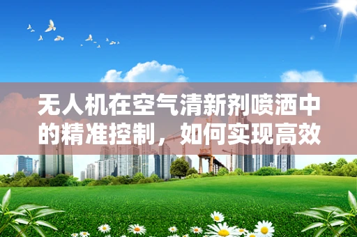 无人机在空气清新剂喷洒中的精准控制，如何实现高效且均匀的覆盖？