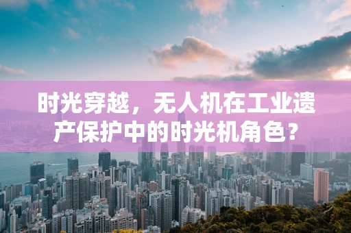 时光穿越，无人机在工业遗产保护中的时光机角色？