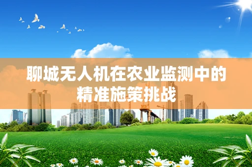 聊城无人机在农业监测中的精准施策挑战