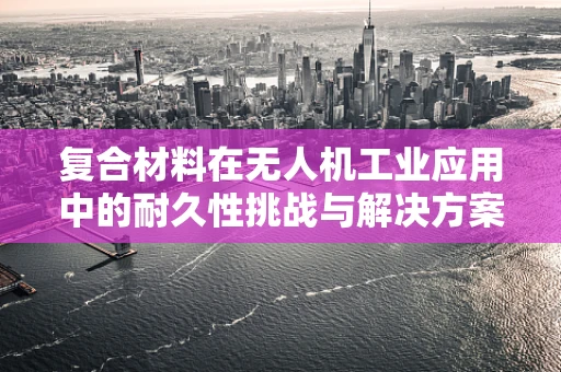 复合材料在无人机工业应用中的耐久性挑战与解决方案