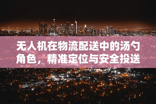 无人机在物流配送中的汤勺角色，精准定位与安全投送的挑战与解决方案