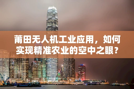 莆田无人机工业应用，如何实现精准农业的空中之眼？