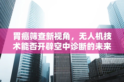 胃癌筛查新视角，无人机技术能否开辟空中诊断的未来？