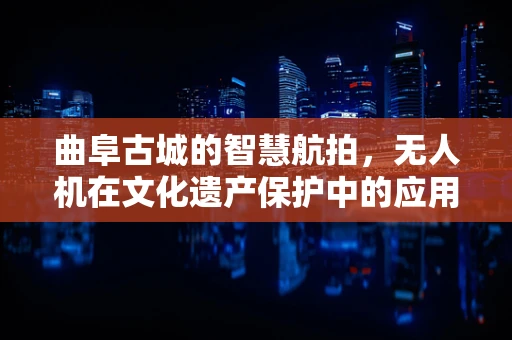 曲阜古城的智慧航拍，无人机在文化遗产保护中的应用挑战