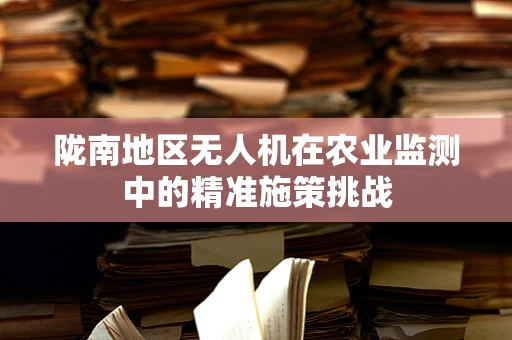 陇南地区无人机在农业监测中的精准施策挑战