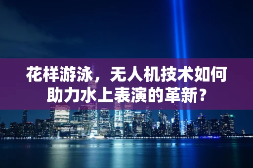 花样游泳，无人机技术如何助力水上表演的革新？