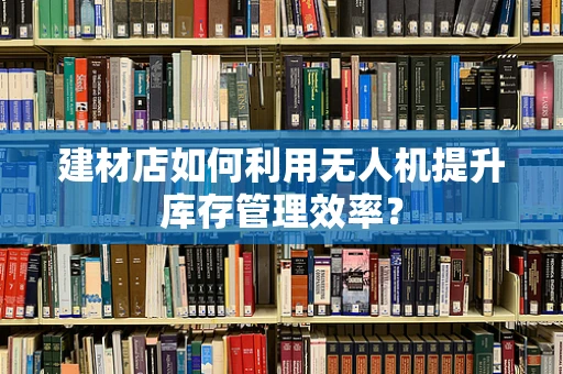建材店如何利用无人机提升库存管理效率？