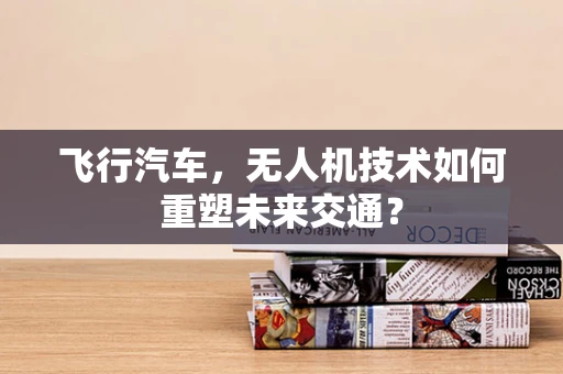 飞行汽车，无人机技术如何重塑未来交通？