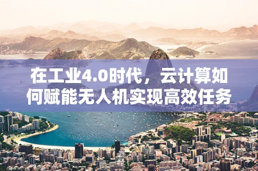 在工业4.0时代，云计算如何赋能无人机实现高效任务调度？