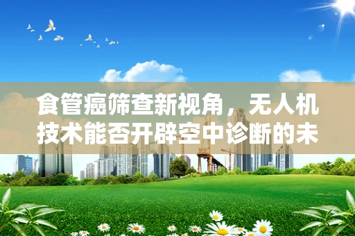 食管癌筛查新视角，无人机技术能否开辟空中诊断的未来？