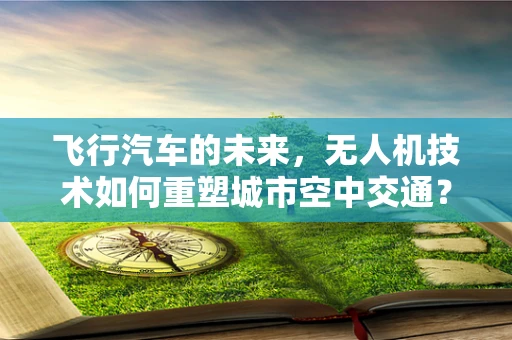 飞行汽车的未来，无人机技术如何重塑城市空中交通？