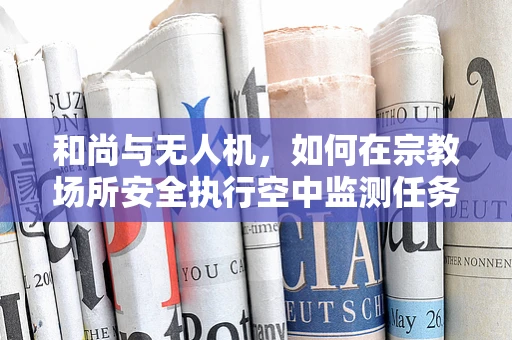 和尚与无人机，如何在宗教场所安全执行空中监测任务？