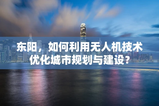 东阳，如何利用无人机技术优化城市规划与建设？