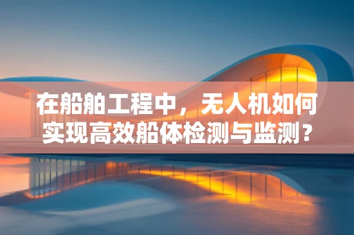 在船舶工程中，无人机如何实现高效船体检测与监测？