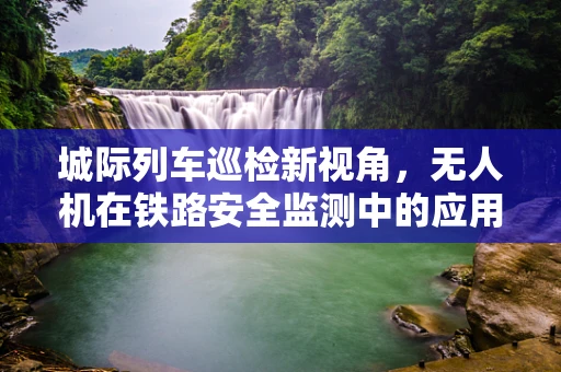 城际列车巡检新视角，无人机在铁路安全监测中的应用挑战