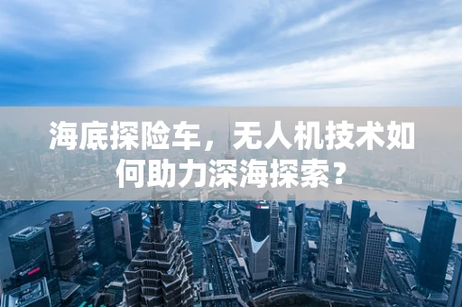 海底探险车，无人机技术如何助力深海探索？