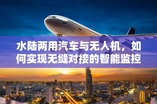 水陆两用汽车与无人机，如何实现无缝对接的智能监控？