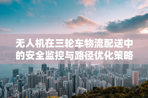 无人机在三轮车物流配送中的安全监控与路径优化策略