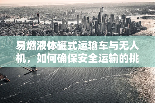 易燃液体罐式运输车与无人机，如何确保安全运输的挑战？