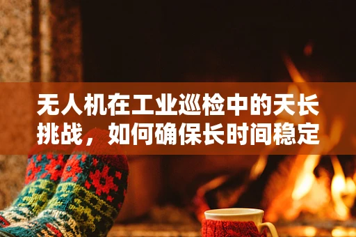 无人机在工业巡检中的天长挑战，如何确保长时间稳定飞行？