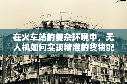 在火车站的复杂环境中，无人机如何实现精准的货物配送与监控？