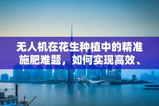 无人机在花生种植中的精准施肥难题，如何实现高效、精准的空中施肥？