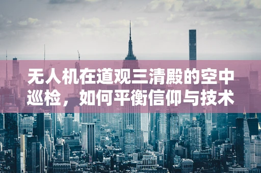 无人机在道观三清殿的空中巡检，如何平衡信仰与技术的边界？