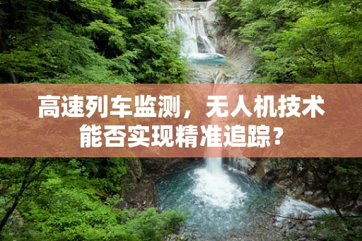 高速列车监测，无人机技术能否实现精准追踪？