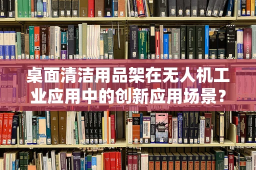 桌面清洁用品架在无人机工业应用中的创新应用场景？