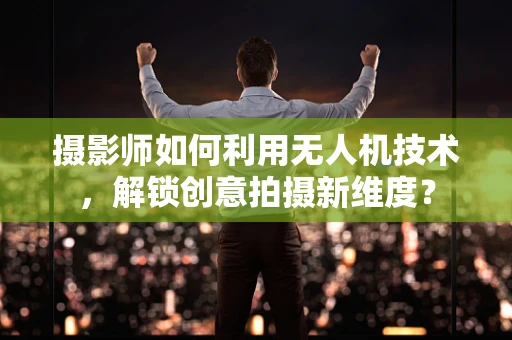 摄影师如何利用无人机技术，解锁创意拍摄新维度？