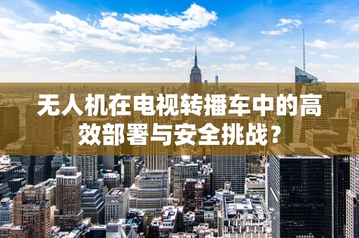 无人机在电视转播车中的高效部署与安全挑战？