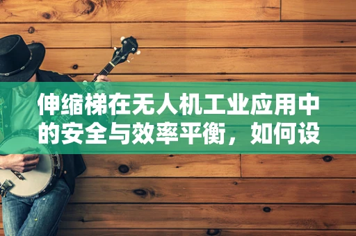 伸缩梯在无人机工业应用中的安全与效率平衡，如何设计？