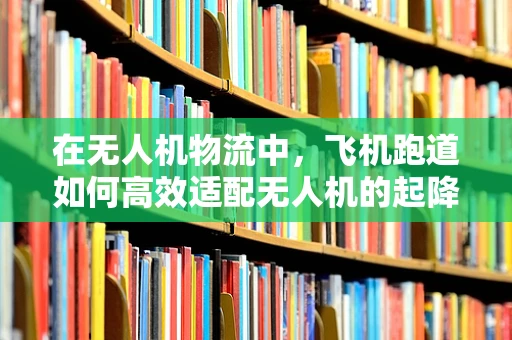 在无人机物流中，飞机跑道如何高效适配无人机的起降？